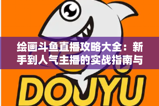 绘画斗鱼直播攻略大全：新手到人气主播的实战指南与运营秘籍
