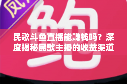 民歌斗鱼直播能赚钱吗?深度揭秘民歌主播的收益渠道、真实收入与成功攻略 民歌斗鱼直播能赚钱吗?深度揭秘民歌主播的收益渠道、真实收入与成功攻略