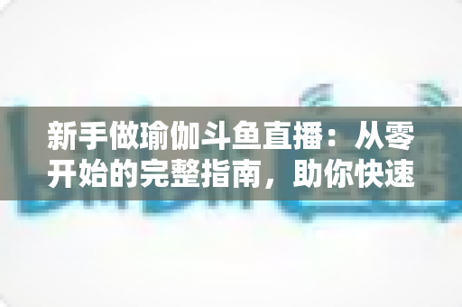 新手做瑜伽斗鱼直播：从零开始的完整指南，助你快速打造人气瑜伽直播间