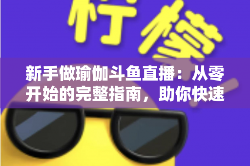 新手做瑜伽斗鱼直播：从零开始的完整指南，助你快速打造人气瑜伽直播间