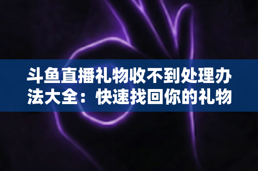 斗鱼直播礼物收不到处理办法大全:快速找回你的礼物与收益,告别异常烦恼 斗鱼直播礼物收不到处理办法大全:快速找回你的礼物与收益,告别异常烦恼