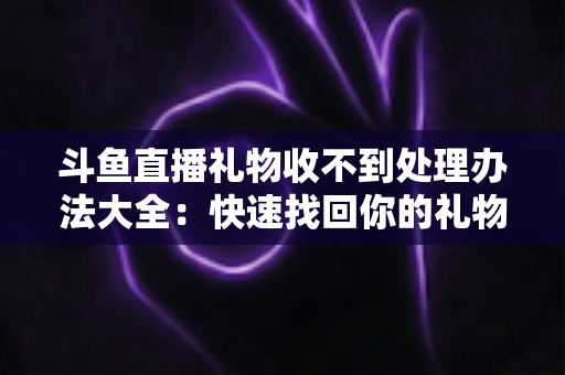 斗鱼直播礼物收不到处理办法大全:快速找回你的礼物与收益,告别异常烦恼 斗鱼直播礼物收不到处理办法大全:快速找回你的礼物与收益,告别异常烦恼