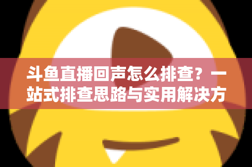 斗鱼直播回声怎么排查？一站式排查思路与实用解决方案全解析