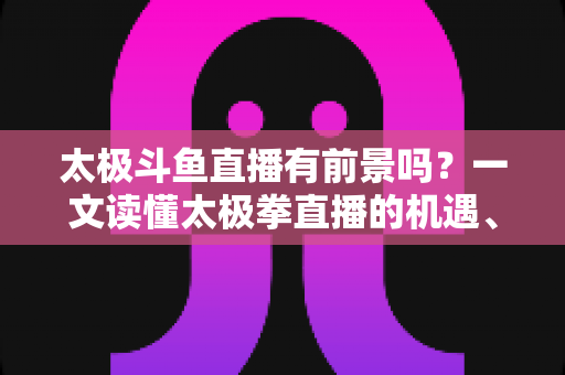 太极斗鱼直播有前景吗？一文读懂太极拳直播的机遇、挑战与变现路径