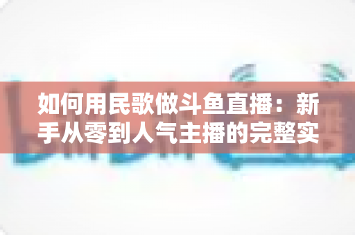 如何用民歌做斗鱼直播：新手从零到人气主播的完整实战指南
