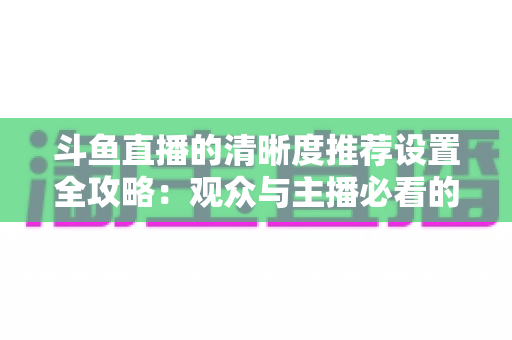 斗鱼直播的清晰度推荐设置全攻略:观众与主播必看的高清画质优化指南 斗鱼直播的清晰度推荐设置全攻略:观众与主播必看的高清画质优化指南