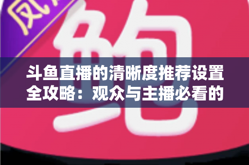 斗鱼直播的清晰度推荐设置全攻略：观众与主播必看的高清画质优化指南