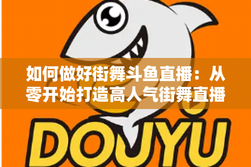 如何做好街舞斗鱼直播：从零开始打造高人气街舞直播间的完整指南