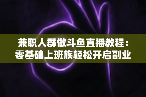 兼职人群做斗鱼直播教程：零基础上班族轻松开启副业变现之路的完整指南