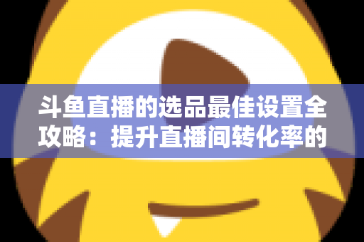 斗鱼直播的选品最佳设置全攻略：提升直播间转化率的实战指南