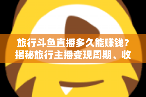 旅行斗鱼直播多久能赚钱?揭秘旅行主播变现周期、收入构成与快速起号攻略 旅行斗鱼直播多久能赚钱?揭秘旅行主播变现周期、收入构成与快速起号攻略