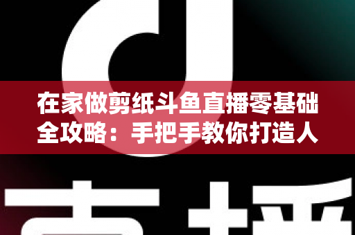 在家做剪纸斗鱼直播零基础全攻略:手把手教你打造人气传统文化直播间 在家做剪纸斗鱼直播零基础全攻略:手把手教你打造人气传统文化直播间