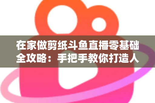 在家做剪纸斗鱼直播零基础全攻略:手把手教你打造人气传统文化直播间 在家做剪纸斗鱼直播零基础全攻略:手把手教你打造人气传统文化直播间