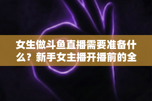 女生做斗鱼直播需要准备什么？新手女主播开播前的全面准备清单与避坑指南