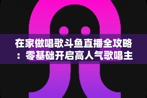 在家做唱歌斗鱼直播全攻略：零基础开启高人气歌唱主播之路