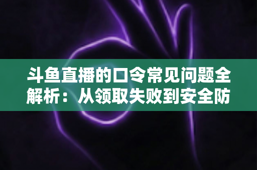 斗鱼直播的口令常见问题全解析：从领取失败到安全防范，一篇搞定所有疑惑