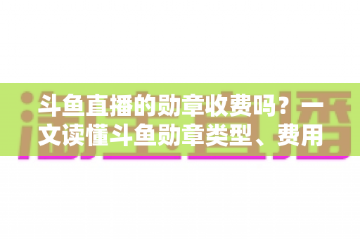 斗鱼直播的勋章收费吗？一文读懂斗鱼勋章类型、费用明细与免费获取攻略