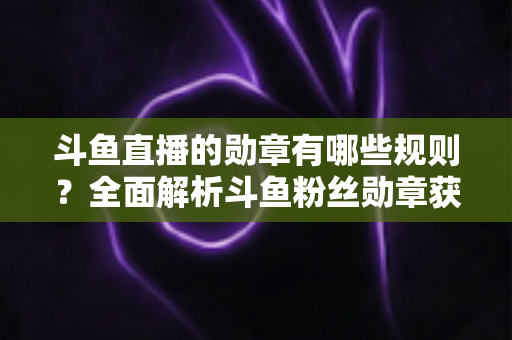 斗鱼直播的勋章有哪些规则?全面解析斗鱼粉丝勋章获取、升级与佩戴的完整指南 斗鱼直播的勋章有哪些规则?全面解析斗鱼粉丝勋章获取、升级与佩戴的完整指南