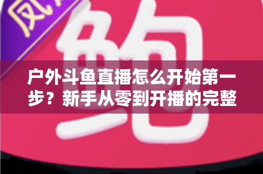 户外斗鱼直播怎么开始第一步？新手从零到开播的完整实战指南