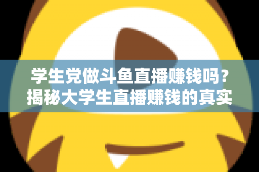 学生党做斗鱼直播赚钱吗？揭秘大学生直播赚钱的真实收入与避坑指南