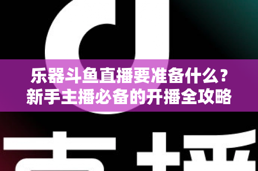 乐器斗鱼直播要准备什么？新手主播必备的开播全攻略与设备清单