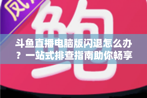斗鱼直播电脑版闪退怎么办？一站式排查指南助你畅享直播不中断