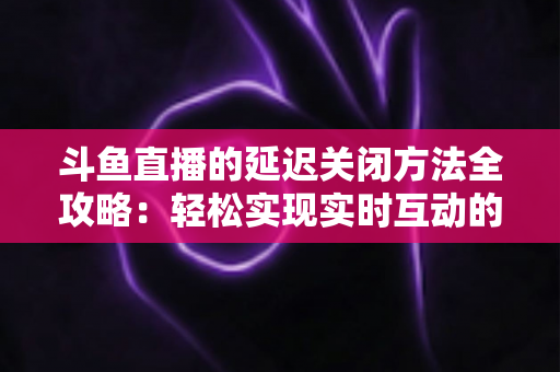 斗鱼直播的延迟关闭方法全攻略：轻松实现实时互动的完整指南