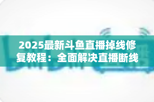 2025最新斗鱼直播掉线修复教程：全面解决直播断线、卡顿与黑屏问题的完整指南
