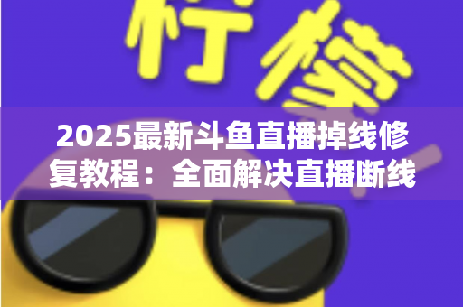2025最新斗鱼直播掉线修复教程：全面解决直播断线、卡顿与黑屏问题的完整指南