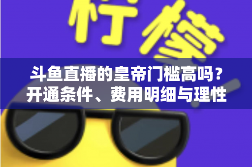 斗鱼直播的皇帝门槛高吗?开通条件、费用明细与理性消费全解析 斗鱼直播的皇帝门槛高吗?开通条件、费用明细与理性消费全解析