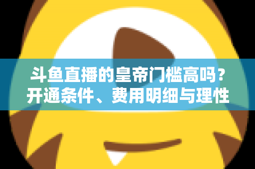 斗鱼直播的皇帝门槛高吗?开通条件、费用明细与理性消费全解析 斗鱼直播的皇帝门槛高吗?开通条件、费用明细与理性消费全解析