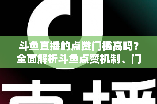 斗鱼直播的点赞门槛高吗?全面解析斗鱼点赞机制、门槛要求与提升技巧的实用指南 斗鱼直播的点赞门槛高吗?全面解析斗鱼点赞机制、门槛要求与提升技巧的实用指南