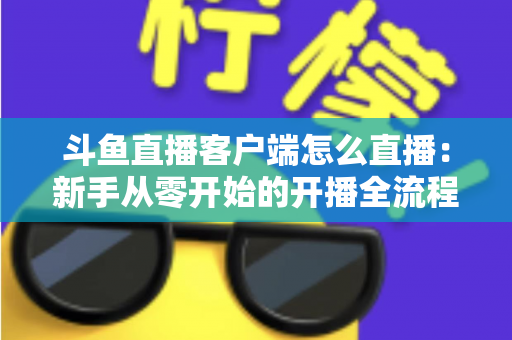 斗鱼直播客户端怎么直播：新手从零开始的开播全流程详解