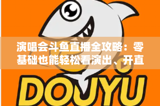 演唱会斗鱼直播全攻略：零基础也能轻松看演出、开直播的实用指南