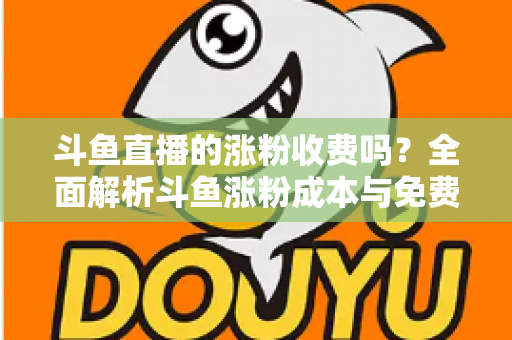 斗鱼直播的涨粉收费吗？全面解析斗鱼涨粉成本与免费增粉攻略