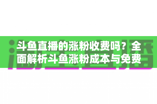 斗鱼直播的涨粉收费吗？全面解析斗鱼涨粉成本与免费增粉攻略