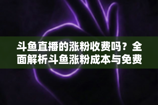 斗鱼直播的涨粉收费吗？全面解析斗鱼涨粉成本与免费增粉攻略