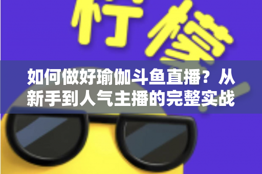 如何做好瑜伽斗鱼直播？从新手到人气主播的完整实战指南