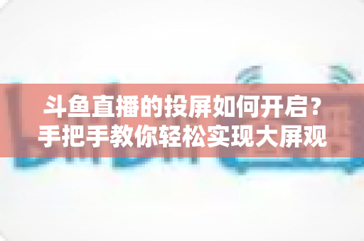 斗鱼直播的投屏如何开启？手把手教你轻松实现大屏观看的完整攻略