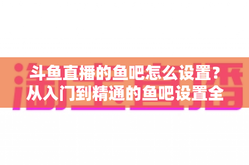 斗鱼直播的鱼吧怎么设置？从入门到精通的鱼吧设置全攻略