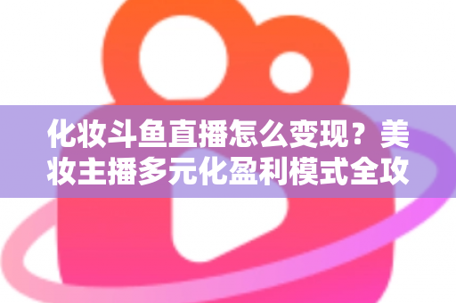 化妆斗鱼直播怎么变现？美妆主播多元化盈利模式全攻略