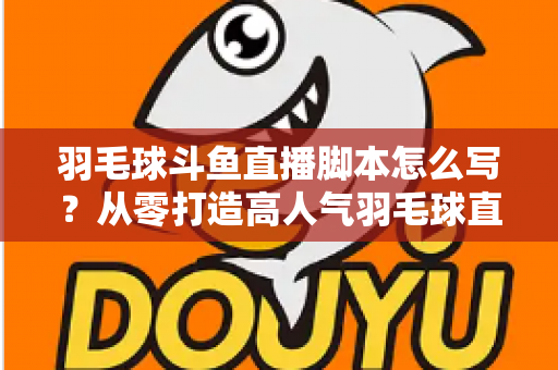 羽毛球斗鱼直播脚本怎么写？从零打造高人气羽毛球直播间的完整脚本撰写指南