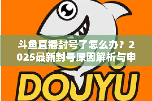 斗鱼直播封号了怎么办？2025最新封号原因解析与申诉恢复全流程指南