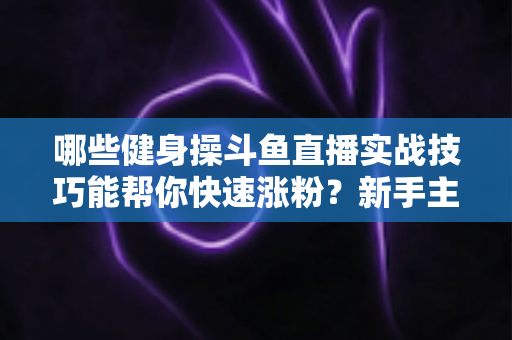哪些健身操斗鱼直播实战技巧能帮你快速涨粉？新手主播必备全攻略