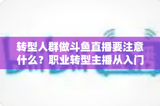 转型人群做斗鱼直播要注意什么？职业转型主播从入门到稳住的完整避坑指南
