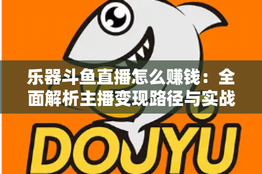 乐器斗鱼直播怎么赚钱：全面解析主播变现路径与实战技巧