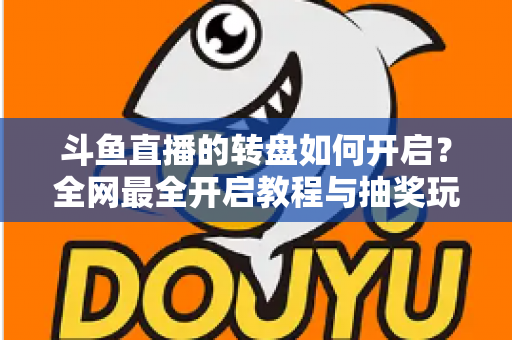 斗鱼直播的转盘如何开启？全网最全开启教程与抽奖玩法深度指南