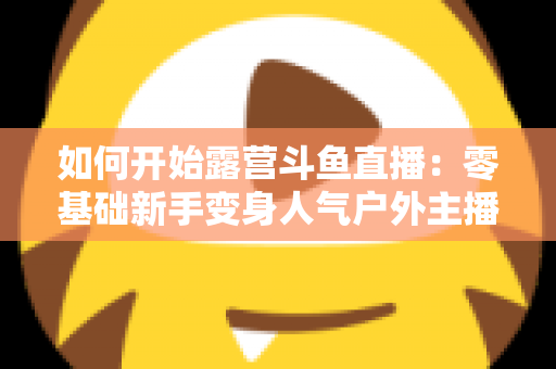 如何开始露营斗鱼直播:零基础新手变身人气户外主播的完整实战指南 如何开始露营斗鱼直播:零基础新手变身人气户外主播的完整实战指南