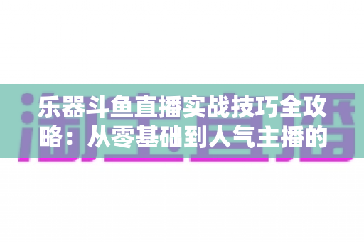 乐器斗鱼直播实战技巧全攻略：从零基础到人气主播的进阶秘籍