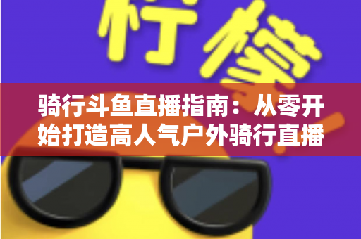 骑行斗鱼直播指南：从零开始打造高人气户外骑行直播间的完整攻略